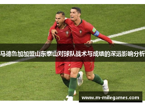 马德鲁加加盟山东泰山对球队战术与成绩的深远影响分析 马德鲁加加盟山东泰山对球队战术与成绩的深远影响分析