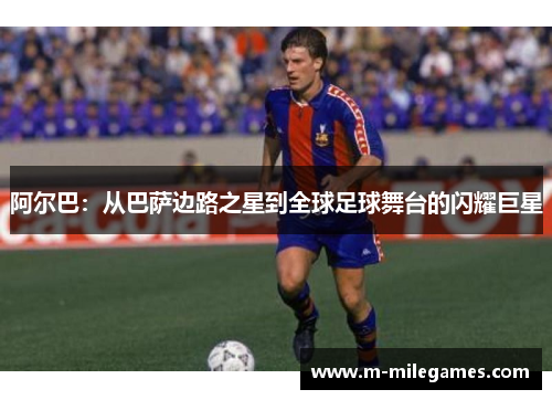 阿尔巴:从巴萨边路之星到全球足球舞台的闪耀巨星 阿尔巴:从巴萨边路之星到全球足球舞台的闪耀巨星